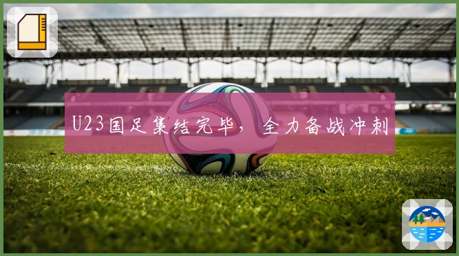 U23国足集结完毕，全力备战冲刺