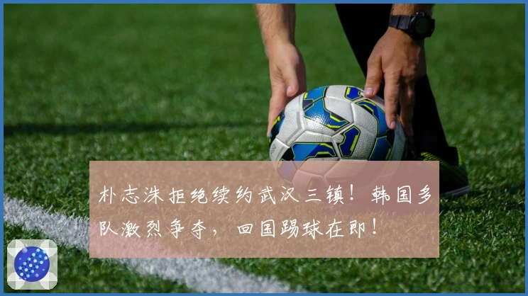 朴志洙拒绝续约武汉三镇！韩国多队激烈争夺，回国踢球在即！