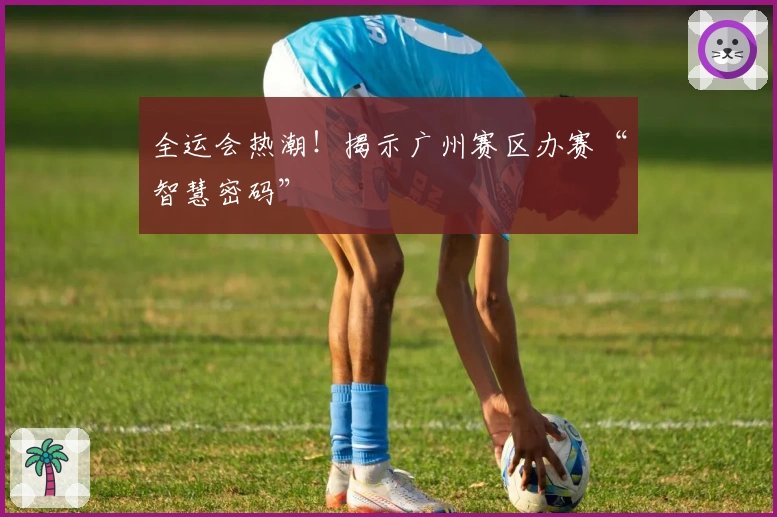 全运会热潮！揭示广州赛区办赛“智慧密码”