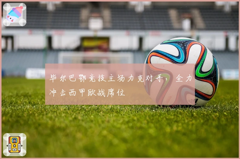 毕尔巴鄂竞技主场力克对手，全力冲击西甲欧战席位