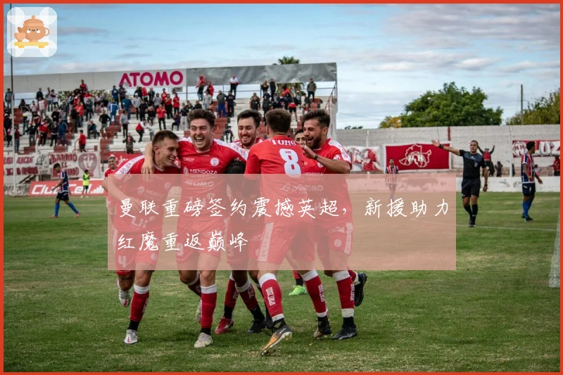 曼联重磅签约震撼英超，新援助力红魔重返巅峰