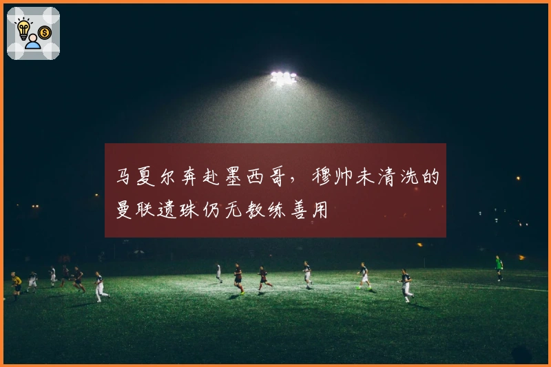 马夏尔奔赴墨西哥，穆帅未清洗的曼联遗珠仍无教练善用