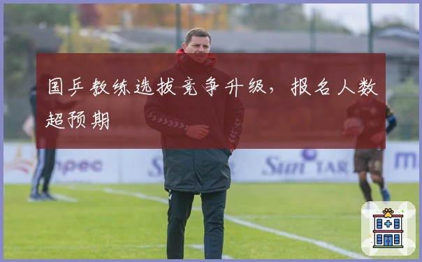 国乒教练选拔竞争升级，报名人数超预期