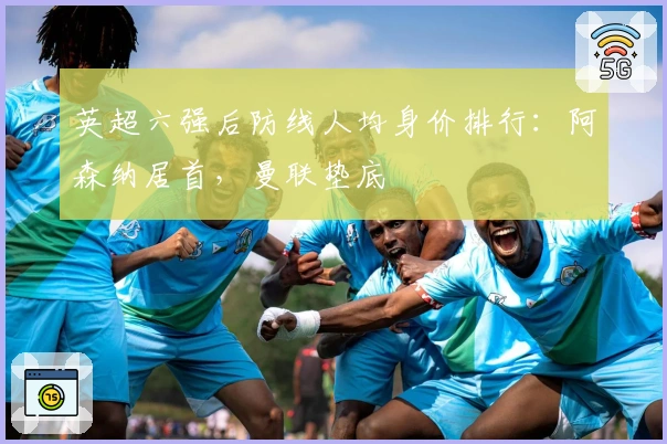 英超六强后防线人均身价排行：阿森纳居首，曼联垫底