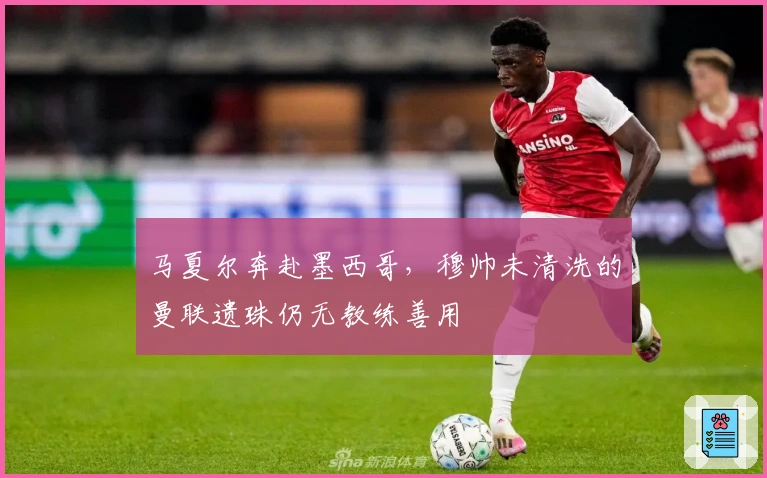 马夏尔奔赴墨西哥，穆帅未清洗的曼联遗珠仍无教练善用