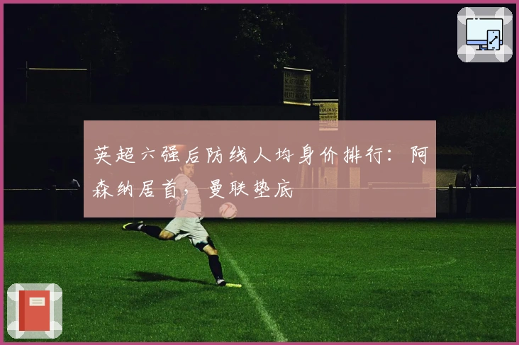 英超六强后防线人均身价排行：阿森纳居首，曼联垫底